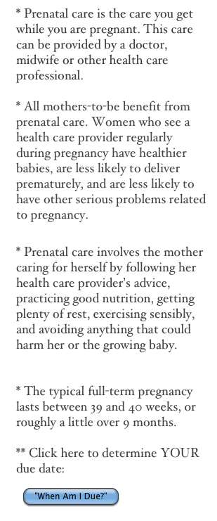 * Prenatal care is the care you get while you are pregnant. This care can be provided by a doctor, midwife or other health care professional.  

* All mothers-to-be benefit from  prenatal care. Women who see a health care provider regularly during pregnancy have healthier babies, are less likely to deliver prematurely, and are less likely to have other serious problems related to pregnancy. 

* Prenatal care involves the mother caring for herself by following her health care provider’s advice, practicing good nutrition, getting plenty of rest, exercising sensibly, and avoiding anything that could harm her or the growing baby.


* The typical full-term pregnancy lasts between 39 and 40 weeks, or roughly a little over 9 months.

** Click here to determine YOUR due date: 
￼
