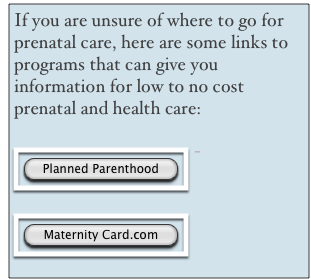 If you are unsure of where to go for prenatal care, here are some links to programs that can give you information for low to no cost prenatal and health care:

￼- 
 

￼